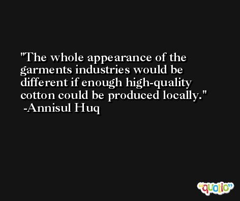 The whole appearance of the garments industries would be different if enough high-quality cotton could be produced locally. -Annisul Huq