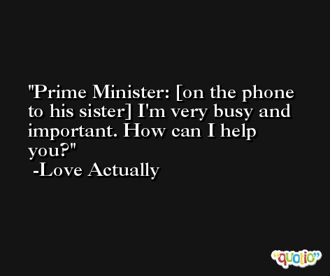 Prime Minister: [on the phone to his sister] I'm very busy and important. How can I help you? -Love Actually