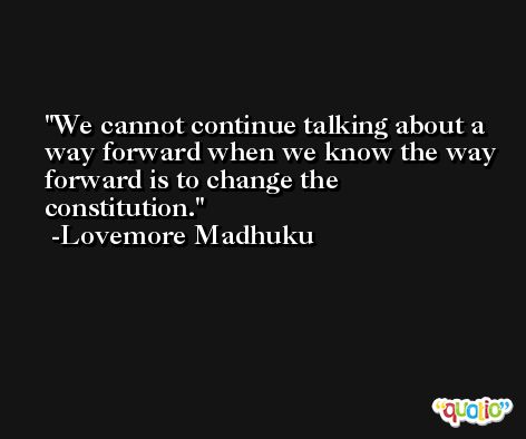We cannot continue talking about a way forward when we know the way forward is to change the constitution. -Lovemore Madhuku