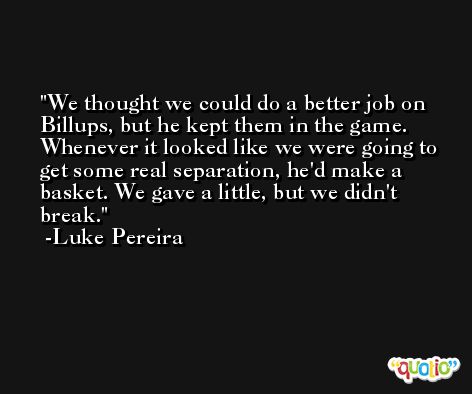 We thought we could do a better job on Billups, but he kept them in the game. Whenever it looked like we were going to get some real separation, he'd make a basket. We gave a little, but we didn't break. -Luke Pereira