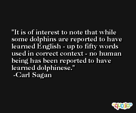 It is of interest to note that while some dolphins are reported to have learned English - up to fifty words used in correct context - no human being has been reported to have learned dolphinese. -Carl Sagan