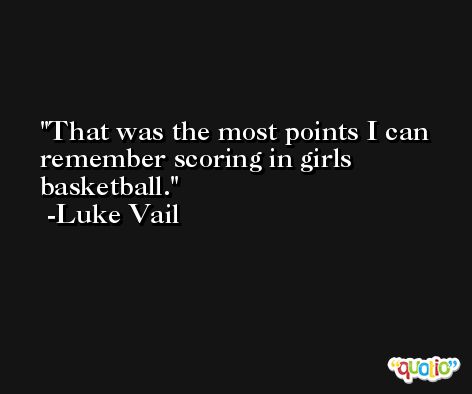 That was the most points I can remember scoring in girls basketball. -Luke Vail