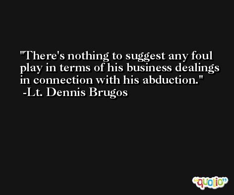 There's nothing to suggest any foul play in terms of his business dealings in connection with his abduction. -Lt. Dennis Brugos