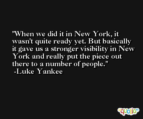 When we did it in New York, it wasn't quite ready yet. But basically it gave us a stronger visibility in New York and really put the piece out there to a number of people. -Luke Yankee