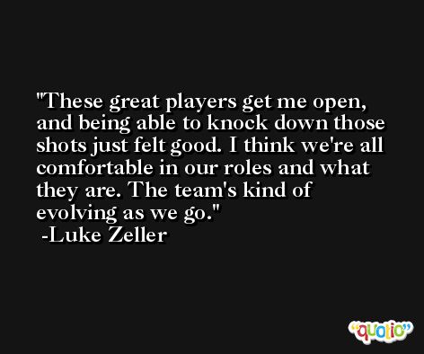 These great players get me open, and being able to knock down those shots just felt good. I think we're all comfortable in our roles and what they are. The team's kind of evolving as we go. -Luke Zeller