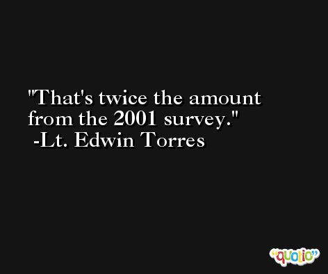 That's twice the amount from the 2001 survey. -Lt. Edwin Torres