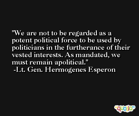 We are not to be regarded as a potent political force to be used by politicians in the furtherance of their vested interests. As mandated, we must remain apolitical. -Lt. Gen. Hermogenes Esperon