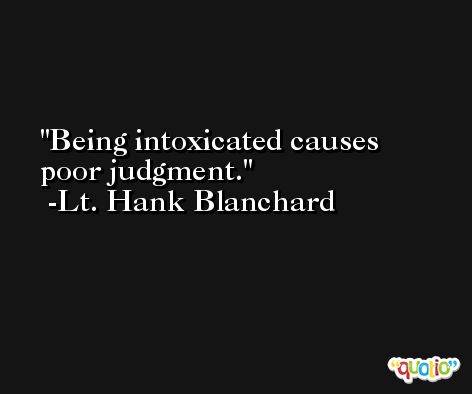 Being intoxicated causes poor judgment. -Lt. Hank Blanchard