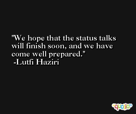 We hope that the status talks will finish soon, and we have come well prepared. -Lutfi Haziri