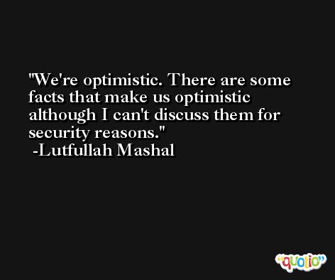 We're optimistic. There are some facts that make us optimistic although I can't discuss them for security reasons. -Lutfullah Mashal