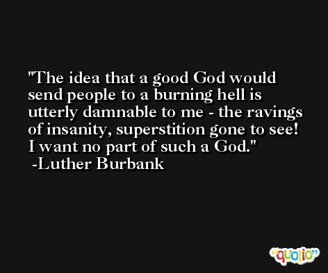 The idea that a good God would send people to a burning hell is utterly damnable to me - the ravings of insanity, superstition gone to see!  I want no part of such a God. -Luther Burbank