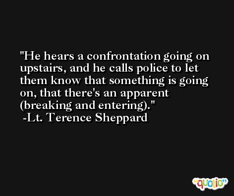 He hears a confrontation going on upstairs, and he calls police to let them know that something is going on, that there's an apparent (breaking and entering). -Lt. Terence Sheppard