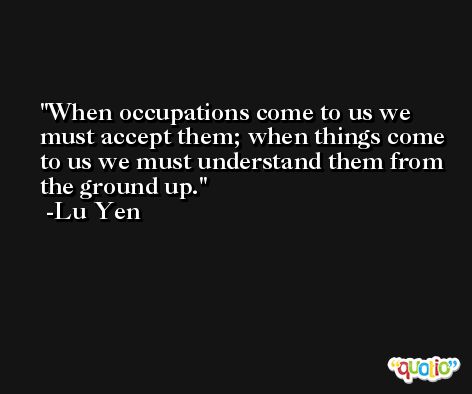 When occupations come to us we must accept them; when things come to us we must understand them from the ground up. -Lu Yen