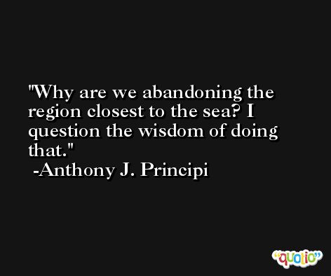 Why are we abandoning the region closest to the sea? I question the wisdom of doing that. -Anthony J. Principi