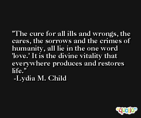 The cure for all ills and wrongs, the cares, the sorrows and the crimes of humanity, all lie in the one word 'love.' It is the divine vitality that everywhere produces and restores life. -Lydia M. Child