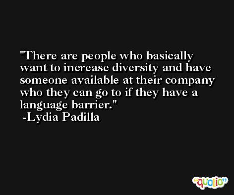 There are people who basically want to increase diversity and have someone available at their company who they can go to if they have a language barrier. -Lydia Padilla
