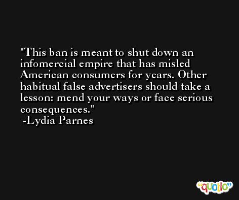 This ban is meant to shut down an infomercial empire that has misled American consumers for years. Other habitual false advertisers should take a lesson: mend your ways or face serious consequences. -Lydia Parnes