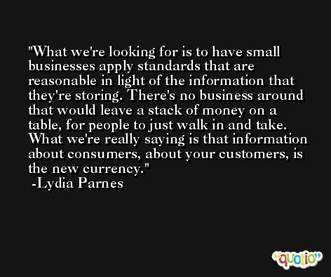 What we're looking for is to have small businesses apply standards that are reasonable in light of the information that they're storing. There's no business around that would leave a stack of money on a table, for people to just walk in and take. What we're really saying is that information about consumers, about your customers, is the new currency. -Lydia Parnes
