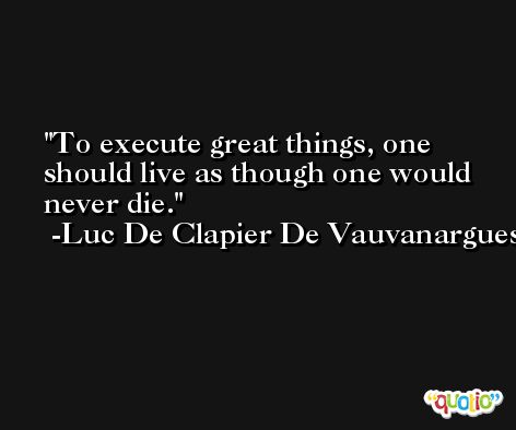 To execute great things, one should live as though one would never die. -Luc De Clapier De Vauvanargues