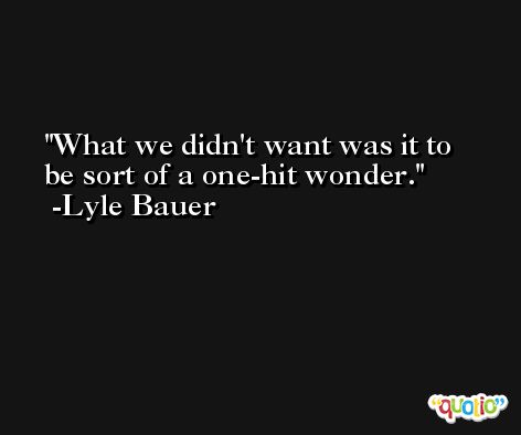 What we didn't want was it to be sort of a one-hit wonder. -Lyle Bauer
