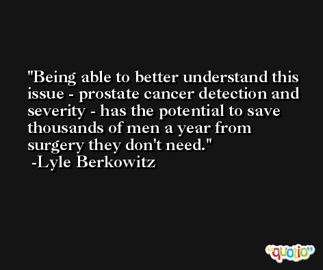 Being able to better understand this issue - prostate cancer detection and severity - has the potential to save thousands of men a year from surgery they don't need. -Lyle Berkowitz