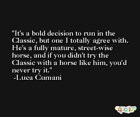 It's a bold decision to run in the Classic, but one I totally agree with. He's a fully mature, street-wise horse, and if you didn't try the Classic with a horse like him, you'd never try it. -Luca Cumani