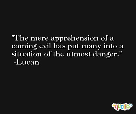 The mere apprehension of a coming evil has put many into a situation of the utmost danger. -Lucan
