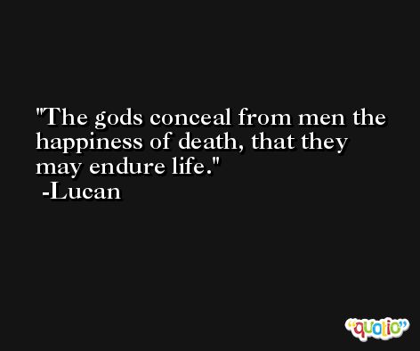 The gods conceal from men the happiness of death, that they may endure life. -Lucan