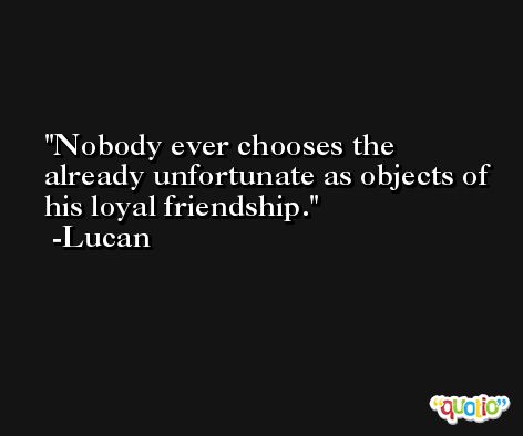 Nobody ever chooses the already unfortunate as objects of his loyal friendship. -Lucan