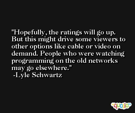 Hopefully, the ratings will go up. But this might drive some viewers to other options like cable or video on demand. People who were watching programming on the old networks may go elsewhere. -Lyle Schwartz