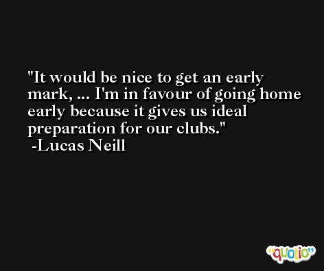 It would be nice to get an early mark, ... I'm in favour of going home early because it gives us ideal preparation for our clubs. -Lucas Neill