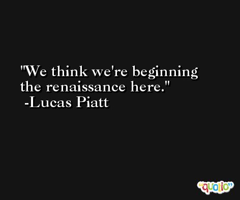 We think we're beginning the renaissance here. -Lucas Piatt