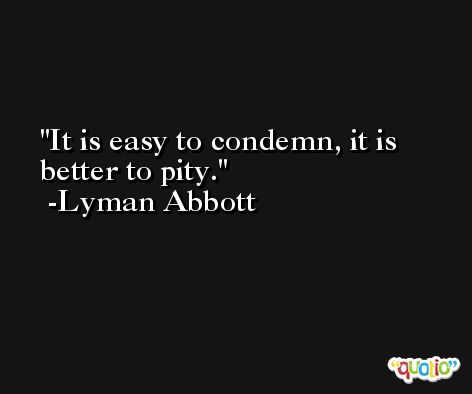 It is easy to condemn, it is better to pity. -Lyman Abbott