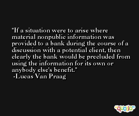 If a situation were to arise where material nonpublic information was provided to a bank during the course of a discussion with a potential client, then clearly the bank would be precluded from using the information for its own or anybody else's benefit. -Lucas Van Praag