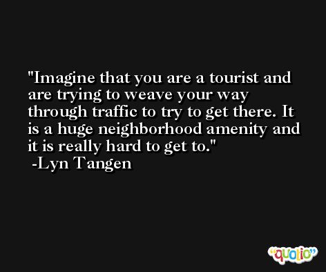 Imagine that you are a tourist and are trying to weave your way through traffic to try to get there. It is a huge neighborhood amenity and it is really hard to get to. -Lyn Tangen