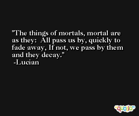 The things of mortals, mortal are as they:  All pass us by, quickly to fade away, If not, we pass by them and they decay. -Lucian