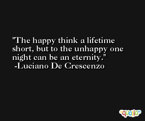 The happy think a lifetime short, but to the unhappy one night can be an eternity. -Luciano De Crescenzo