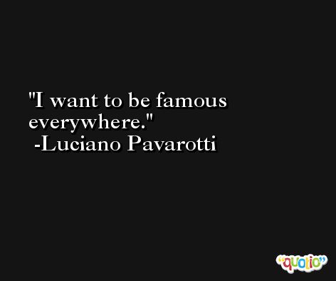 I want to be famous everywhere. -Luciano Pavarotti