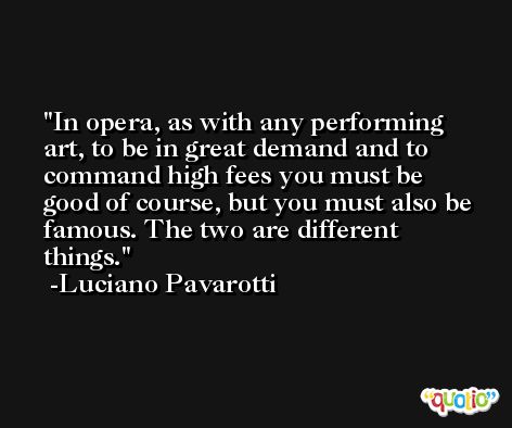 In opera, as with any performing art, to be in great demand and to command high fees you must be good of course, but you must also be famous. The two are different things. -Luciano Pavarotti