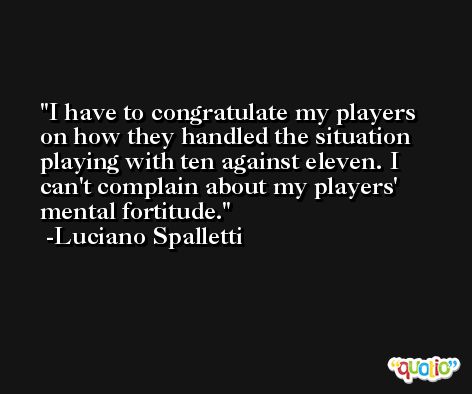 I have to congratulate my players on how they handled the situation playing with ten against eleven. I can't complain about my players' mental fortitude. -Luciano Spalletti