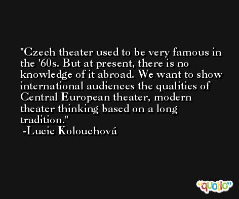 Czech theater used to be very famous in the '60s. But at present, there is no knowledge of it abroad. We want to show international audiences the qualities of Central European theater, modern theater thinking based on a long tradition. -Lucie Kolouchová