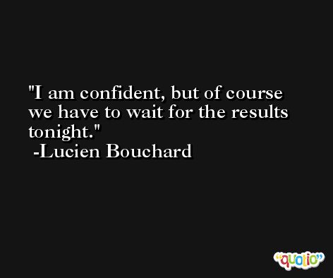 I am confident, but of course we have to wait for the results tonight. -Lucien Bouchard