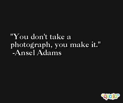 You don't take a photograph, you make it. -Ansel Adams