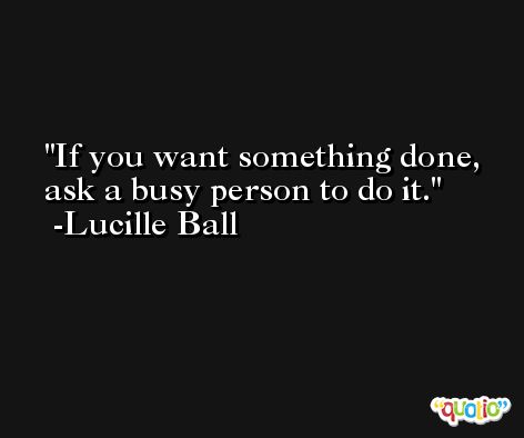 If you want something done, ask a busy person to do it. -Lucille Ball