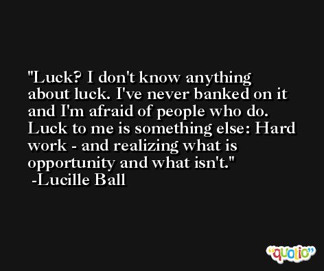 Luck? I don't know anything about luck. I've never banked on it and I'm afraid of people who do. Luck to me is something else: Hard work - and realizing what is opportunity and what isn't. -Lucille Ball