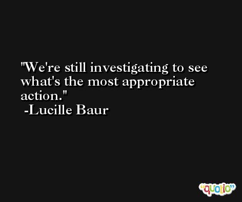 We're still investigating to see what's the most appropriate action. -Lucille Baur