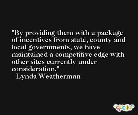 By providing them with a package of incentives from state, county and local governments, we have maintained a competitive edge with other sites currently under consideration. -Lynda Weatherman