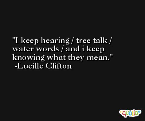 I keep hearing / tree talk / water words / and i keep knowing what they mean. -Lucille Clifton