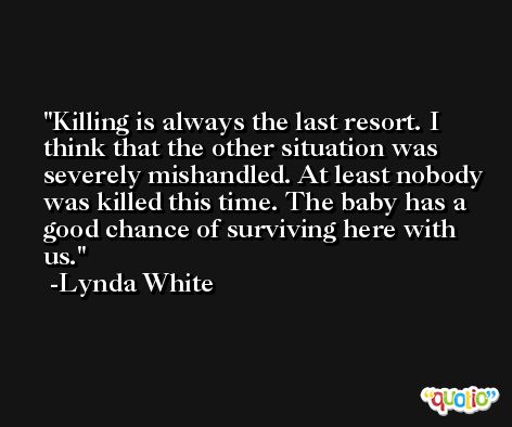 Killing is always the last resort. I think that the other situation was severely mishandled. At least nobody was killed this time. The baby has a good chance of surviving here with us. -Lynda White
