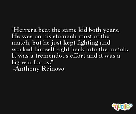 Herrera beat the same kid both years. He was on his stomach most of the match, but he just kept fighting and worked himself right back into the match. It was a tremendous effort and it was a big win for us. -Anthony Reinoso